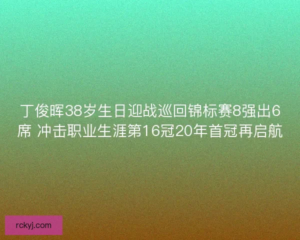 丁俊晖38岁生日迎战巡回锦标赛8强出6席 冲击职业生涯第16冠20年首冠再启航