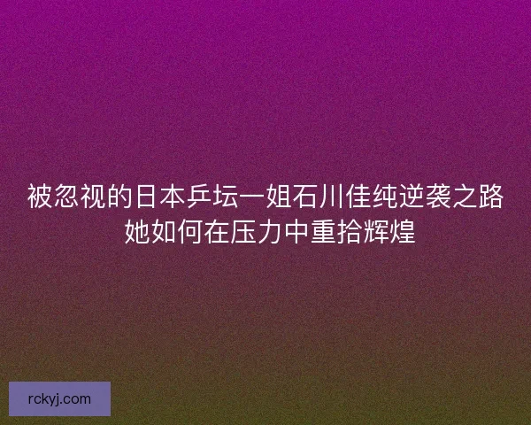 被忽视的日本乒坛一姐石川佳纯逆袭之路 她如何在压力中重拾辉煌