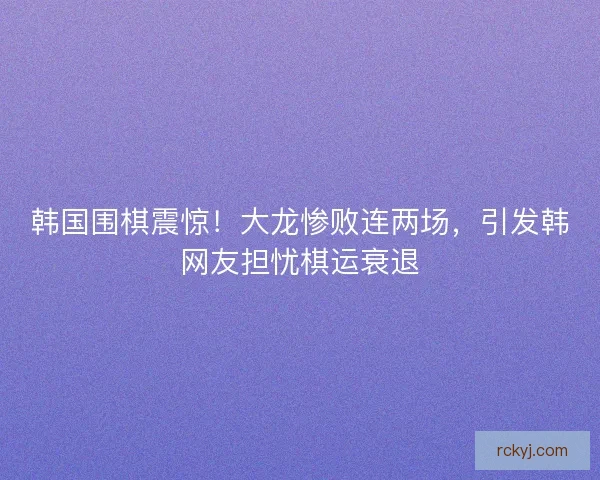 韩国围棋震惊！大龙惨败连两场，引发韩网友担忧棋运衰退