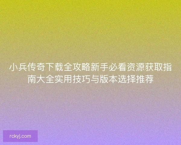 小兵传奇下载全攻略新手必看资源获取指南大全实用技巧与版本选择推荐