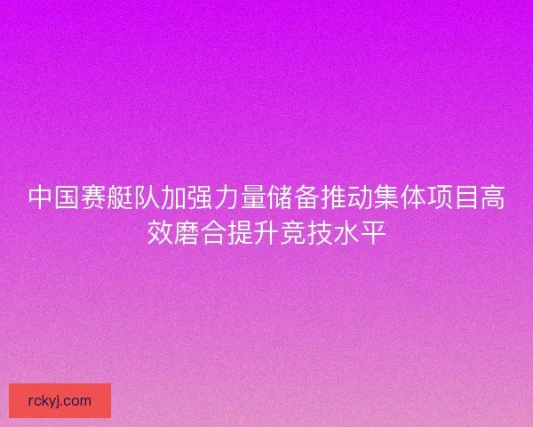 中国赛艇队加强力量储备推动集体项目高效磨合提升竞技水平