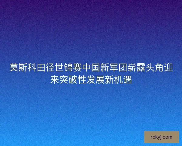 莫斯科田径世锦赛中国新军团崭露头角迎来突破性发展新机遇