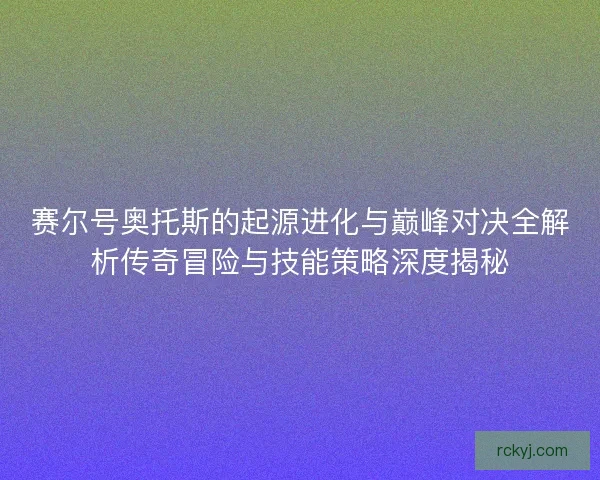 赛尔号奥托斯的起源进化与巅峰对决全解析传奇冒险与技能策略深度揭秘