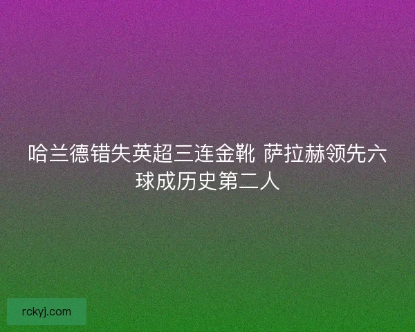 哈兰德错失英超三连金靴 萨拉赫领先六球成历史第二人
