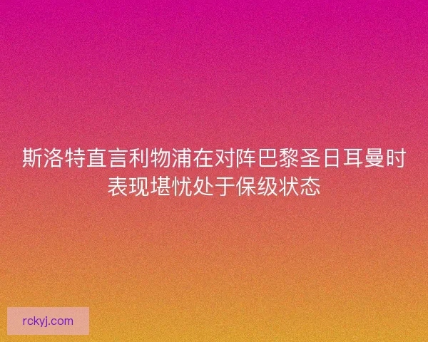 斯洛特直言利物浦在对阵巴黎圣日耳曼时表现堪忧处于保级状态