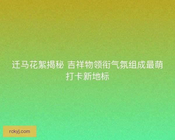 迁马花絮揭秘 吉祥物领衔气氛组成最萌打卡新地标
