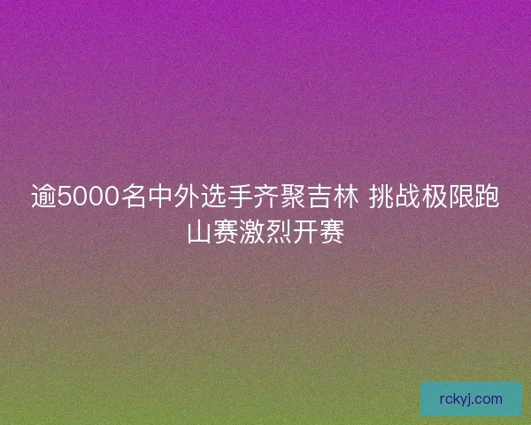 逾5000名中外选手齐聚吉林 挑战极限跑山赛激烈开赛