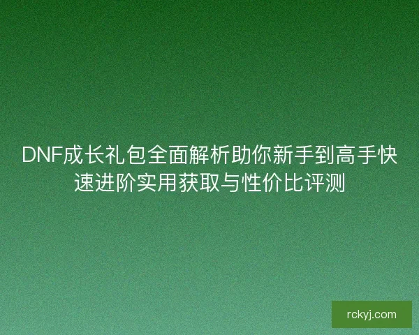 DNF成长礼包全面解析助你新手到高手快速进阶实用获取与性价比评测