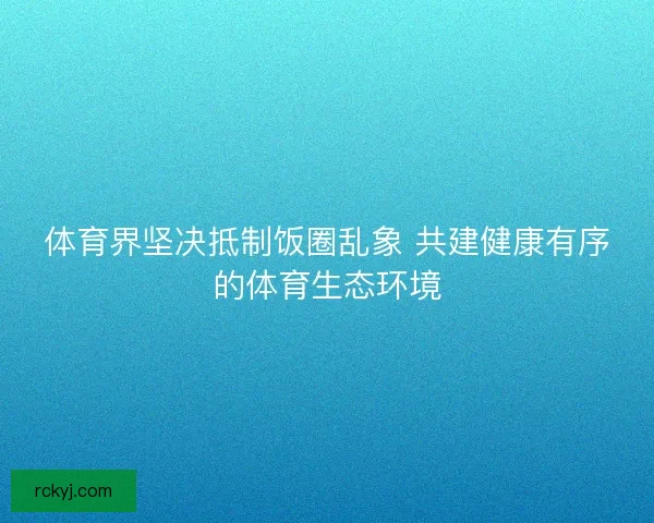 体育界坚决抵制饭圈乱象 共建健康有序的体育生态环境