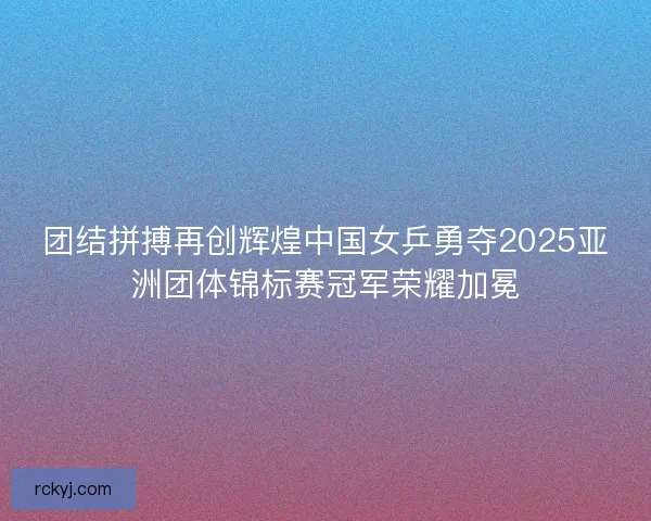 团结拼搏再创辉煌中国女乒勇夺2025亚洲团体锦标赛冠军荣耀加冕