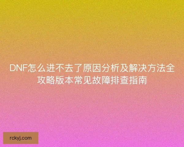 DNF怎么进不去了原因分析及解决方法全攻略版本常见故障排查指南