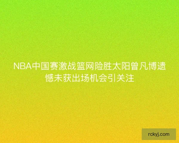 NBA中国赛激战篮网险胜太阳曾凡博遗憾未获出场机会引关注