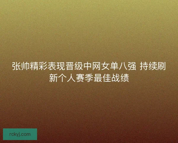 张帅精彩表现晋级中网女单八强 持续刷新个人赛季最佳战绩